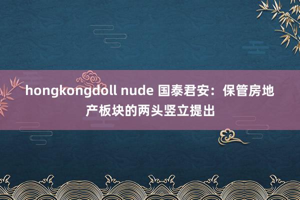 hongkongdoll nude 国泰君安：保管房地产板块的两头竖立提出