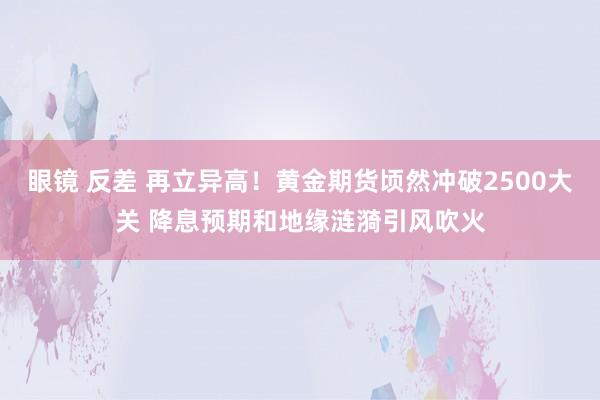 眼镜 反差 再立异高！黄金期货顷然冲破2500大关 降息预期和地缘涟漪引风吹火