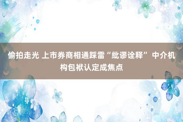 偷拍走光 上市券商相通踩雷“纰谬诠释” 中介机构包袱认定成焦点