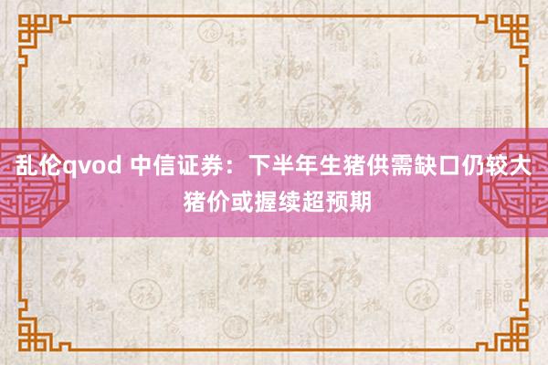 乱伦qvod 中信证券：下半年生猪供需缺口仍较大 猪价或握续超预期
