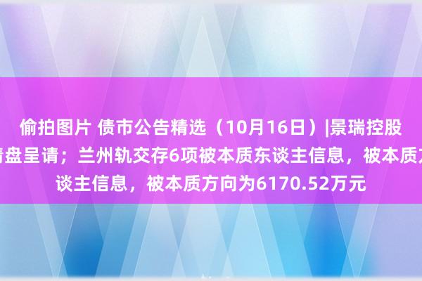 偷拍图片 债市公告精选（10月16日）|景瑞控股遭呈请东谈主提交清盘呈请；兰州轨交存6项被本质东谈主信息，被本质方向为6170.52万元