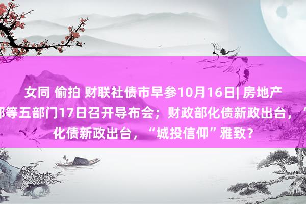 女同 偷拍 财联社债市早参10月16日| 房地产要放大招？住建部等五部门17日召开导布会；财政部化债新政出台，“城投信仰”雅致？