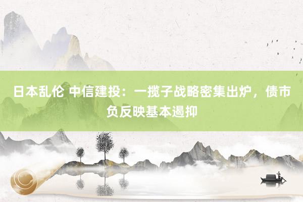 日本乱伦 中信建投：一揽子战略密集出炉，债市负反映基本遏抑