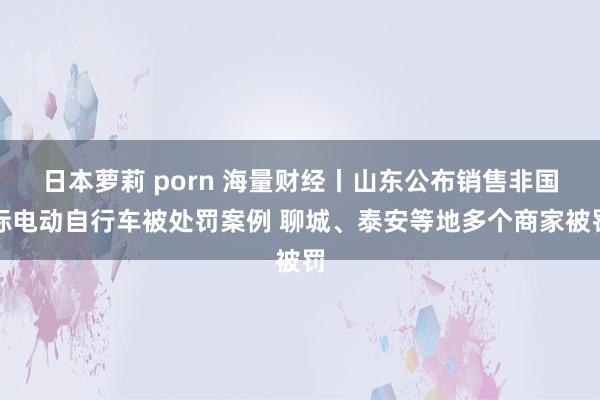 日本萝莉 porn 海量财经丨山东公布销售非国标电动自行车被处罚案例 聊城、泰安等地多个商家被罚
