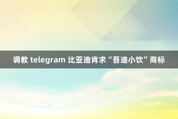 调教 telegram 比亚迪肯求“吾迪小饮”商标