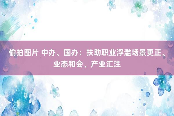 偷拍图片 中办、国办：扶助职业浮滥场景更正、业态和会、产业汇注