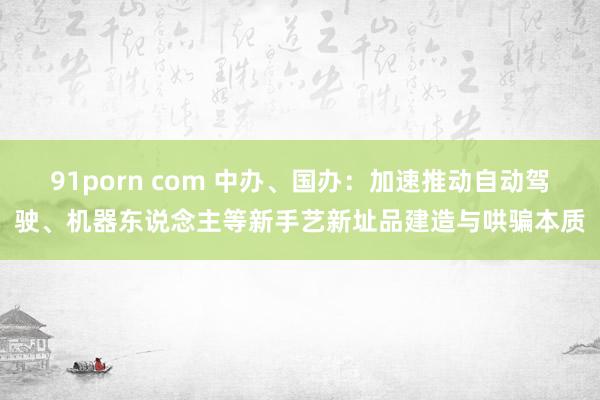 91porn com 中办、国办：加速推动自动驾驶、机器东说念主等新手艺新址品建造与哄骗本质