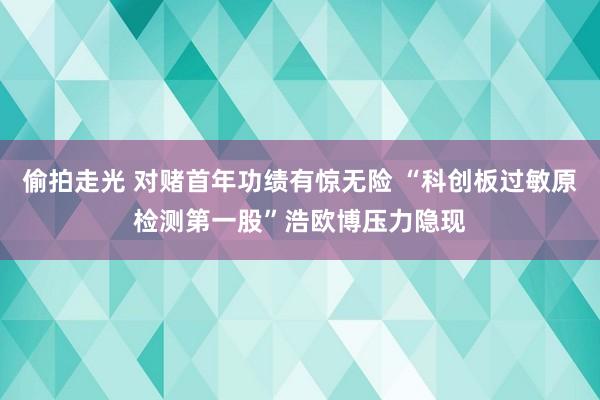 偷拍走光 对赌首年功绩有惊无险 “科创板过敏原检测第一股”浩欧博压力隐现
